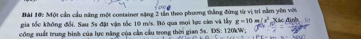 Một cần cầu nâng một container nặng 2 tần theo phương thắng đứng từ vị trí nằm yên với 
gia tốc không đổi. Sau 5s đặt vận tốc 10 m/s. Bỏ qua mọi lực cản và lấy g=10m/s^2 Xác định 
công suất trung bình của lực nâng của cần cầu trong thời gian 5s. ĐS: 120kW;