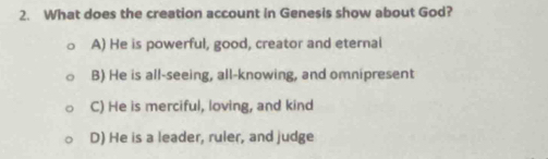 What does the creation account in Genesis show about God?
A) He is powerful, good, creator and eternal
B) He is all-seeing, all-knowing, and omnipresent
C) He is merciful, loving, and kind
D) He is a leader, ruler, and judge