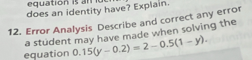 equation is n d 
does an identity have? Explain. 
12. Error Analysis Describe and correct any error 
a student may have made when solving the 
equation 0.15(y-0.2)=2-0.5(1-y).