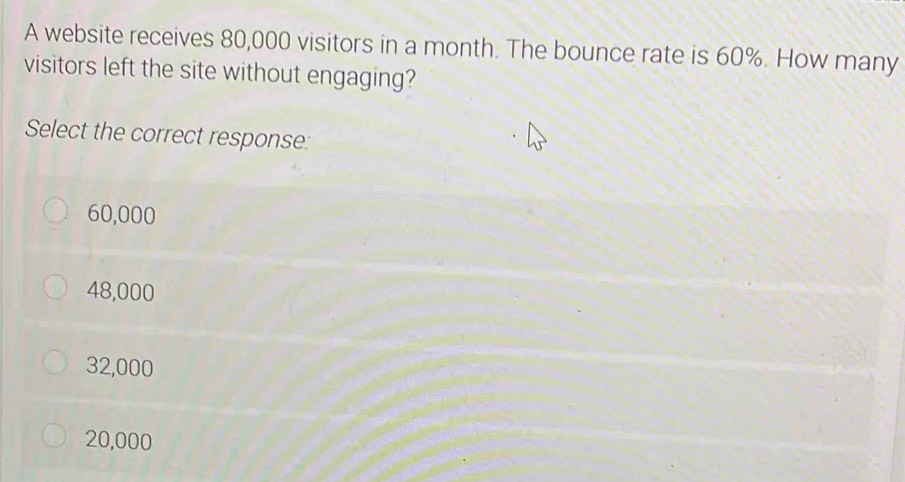 A website receives 80,000 visitors in a month. The bounce rate is 60%. How many
visitors left the site without engaging?
Select the correct response:
60,000
48,000
32,000
20,000