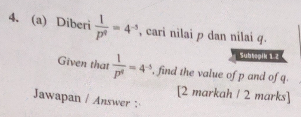 Diberi  1/p^q =4^(-5) , cari nilai p dan nilaí q. 
Subtopik 1.2 
Given that  1/p^q =4^(-5) , find the value of p and of q. 
[2 markah / 2 marks] 
Jawapan / Answer: