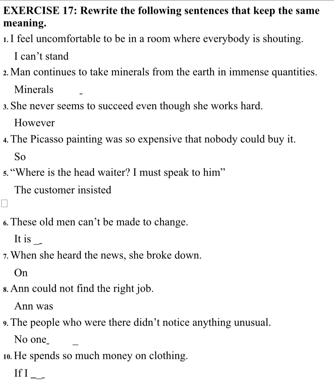 Rewrite the following sentences that keep the same 
meaning. 
1. I feel uncomfortable to be in a room where everybody is shouting. 
I can’t stand 
2.Man continues to take minerals from the earth in immense quantities. 
Minerals 
3. She never seems to succeed even though she works hard. 
However 
4. The Picasso painting was so expensive that nobody could buy it. 
So 
s. “Where is the head waiter? I must speak to him” 
The customer insisted 
6. These old men can’t be made to change. 
_ 
It is 
7. When she heard the news, she broke down. 
On 
s. Ann could not find the right job. 
Ann was 
9. The people who were there didn’t notice anything unusual. 
o__ ____ 
10. He spends so much money on clothing. 
If I_