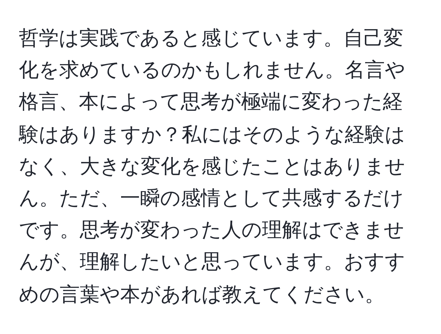 哲学は実践であると感じています。自己変化を求めているのかもしれません。名言や格言、本によって思考が極端に変わった経験はありますか？私にはそのような経験はなく、大きな変化を感じたことはありません。ただ、一瞬の感情として共感するだけです。思考が変わった人の理解はできませんが、理解したいと思っています。おすすめの言葉や本があれば教えてください。