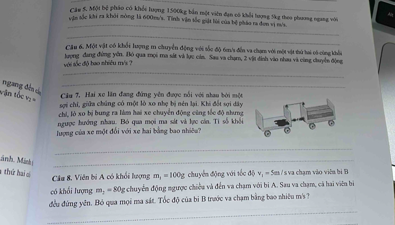 Một bệ pháo có khổi lượng 1500kg bắn một viên đạn có khổi lượng 5kg theo phương ngang với 
Alt 
_ 
vận tốc khi ra khỏi nòng là 600m/s. Tính vận tốc giật lùi của bệ pháo ra đơn vị m/s. 
_ 
Câu 6. Một vật có khối lượng m chuyển động với tốc độ 6m/s đến va chạm với một vật thứ hai có cùng khổi 
lượng đang đứng yên. Bỏ qua mọi ma sát và lực cản. Sau va chạm, 2 vật dinh vào nhau và cùng chuyển động 
với tốc độ bao nhiêu m/s ? 
_ 
ngang đến cá_ 
vận tốc v_2= Câu 7. Hai xe lăn đang đứng yên được nối với nhau bởi một 
sợi chỉ, giữa chúng có một lò xo nhẹ bị nén lại. Khi đốt sợi dây 
chi, lò xo bị bung ra làm hai xe chuyển động cùng tốc độ nhưng 
ngược hướng nhau. Bỏ qua mọi ma sát và lực cản. Tỉ số khối 
lượng của xe một đối với xe hai bằng bao nhiêu? 
_ 
ảnh. Mảnh_ 
thứ hai có chuyển động với tốc độ v_1=5m / s va chạm vào viên bi B 
Câu 8. Viên bi A có khối lượng m_1=100g
có khối lượng m_2=80g chuyển động ngược chiều và đến va chạm với bi A. Sau va chạm, cả hai viên bi 
_ 
đều đứng yên. Bỏ qua mọi ma sát. Tốc độ của bi B trước va chạm bằng bao nhiêu m/s ?