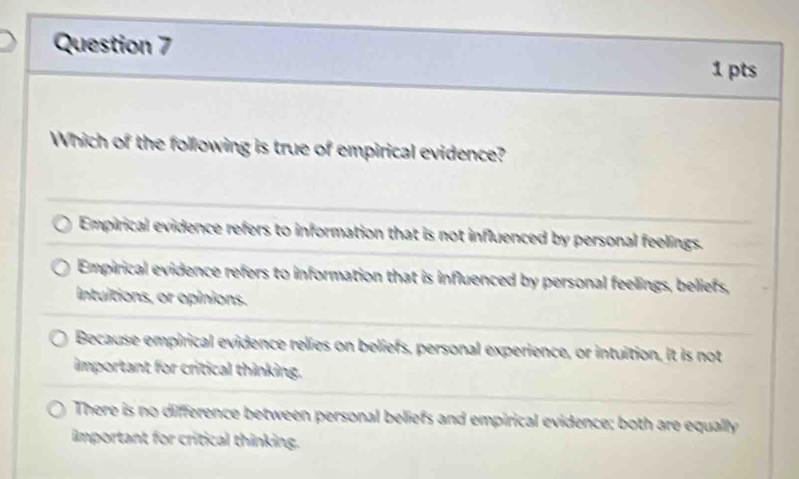 Which of the following is true of empirical evidence?
Empirical evidence refers to information that is not influenced by personal feelings.
Empirical evidence refers to information that is influenced by personal feelings, beliefs,
intuitions, or opinions.
Because empirical evidence relies on beliefs, personal experience, or intuition, it is not
important for critical thinking.
There is no difference between personal beliefs and empirical evidence; both are equally
important for critical thinking.