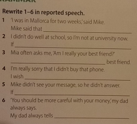 Rewrite 1-6 in reported speech. 
1 ‘I was in Mallorca for two weeks,'said Mike. 
_ 
Mike said that 
2 I didn't do well at school, so I'm not at university now. 
_ 
If 
3 Mia often asks me, ‘Am I really your best friend?’ 
_best friend. 
4 I'm really sorry that I didn't buy that phone. 
_ 
I wish 
5 Mike didn't see your message, so he didn't answer. 
_ 
If 
6 ‘You should be more careful with your money,’ my dad 
always says. 
My dad always tells_