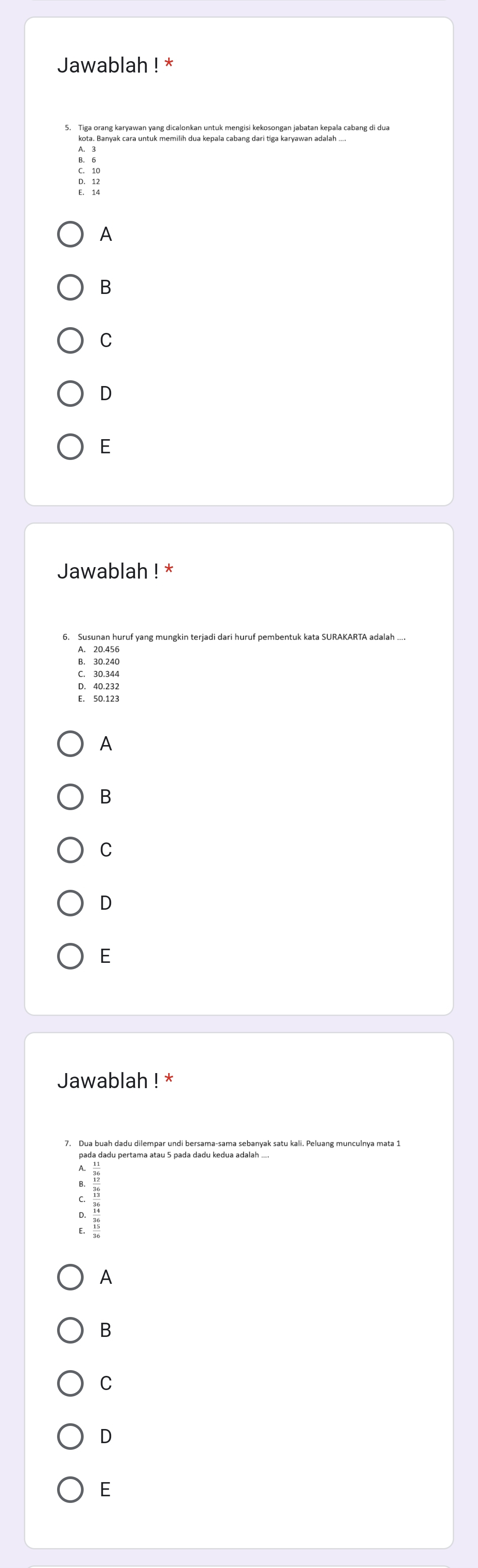 Jawablah ! *
5. Tiga orang karyawan yang dicalonkan untuk mengisi kekosongan jabatan kepala cabang di dua
: :
: :
A
B
C
D
E
Jawablah ! *
6. Susunan huruf yang mungkin terjadi dari huruf pembentuk kata SURAKARTA adalah
A. 20.456
B. 30.240
C. 30.344
D. 40.232
E. 50.123
A
B
C
D
E
Jawablah ! *
7, Dua buah dadu dilempar undi bersama-sama sebanyak satu kali. Peluang munculnya mata 1
`
A
B
C
D
E