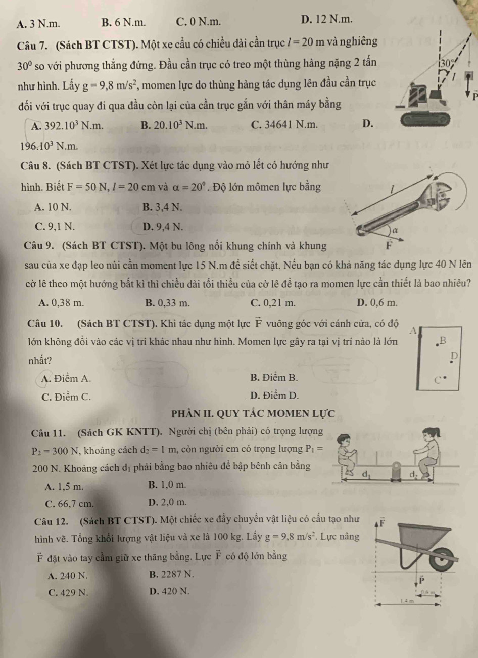 A. 3 N.m. B. 6 N.m. C. 0 N.m. D. 12 N.m.
Câu 7. (Sách BT CTST). Một xe cầu có chiều dài cần trục l=20m và nghiêng
30° so với phương thẳng đứng. Đầu cần trục có treo một thùng hàng nặng 2 tấn
như hình. Lấy g=9,8m/s^2 7, momen lực do thùng hàng tác dụng lên đầu cần trục
đối với trục quay đi qua đầu còn lại của cần trục gắn với thân máy bằng
A. 392.10^3N.m. B. 20.10^3N.m. C. 34641 N.m. D.
196.10^3N.m.
Câu 8. (Sách BT CTST). Xét lực tác dụng vào mỏ lết có hướng như
hình. Biết F=50N,l=20cm và alpha =20°. Độ lớn mômen lực bằng
A. 10 N. B. 3,4 N.
C. 9,1 N. D. 9,4 N.
Câu 9. (Sách BT CTST). Một bu lông nổi khung chính và khung
sau của xe đạp leo núi cần moment lực 15 N.m đề siết chặt. Nếu bạn có khả năng tác dụng lực 40 N lên
cờ lê theo một hướng bất kì thì chiều dài tối thiều của cờ lê để tạo ra momen lực cần thiết là bao nhiêu?
A. 0,38 m. B. 0,33 m. C. 0,21 m. D. 0,6 m.
Câu 10. (Sách BT CTST). Khi tác dụng một lực vector F vuông góc với cánh cửa, có độ A
lớn không đồi vào các vị trí khác nhau như hình. Momen lực gây ra tại vị trí nào là lớn
nhất?
A. Điểm A. B. Điểm B.
C. Điểm C. D. Điểm D.
PHÀN II. QUY TÁC MOMEN Lực
Câu 11. (Sách GK KNTT). Người chị (bên phải) có trọng lượng
P_2=300N , khoảng cách d_2=1m 1, còn người em có trọng lượng P_1=
200 N. Khoảng cách dị phải bằng bao nhiêu để bập bênh cân bằng
A. 1,5 m. B. 1,0 m.
C. 66,7 cm. D. 2,0 m.
Câu 12. (Sách BT CTST). Một chiếc xe đầy chuyển vật liệu có cầu tạo như vector F
hình vẽ. Tổng khổi lượng vật liệu và xe là 100 kg. Lấy g=9,8m/s^2. Lực nâng
đặt vào tay cầm giữ xe thăng bằng. Lực vector F có độ lớn bằng
A. 240 N. B. 2287 N.
C. 429 N. D. 420 N.