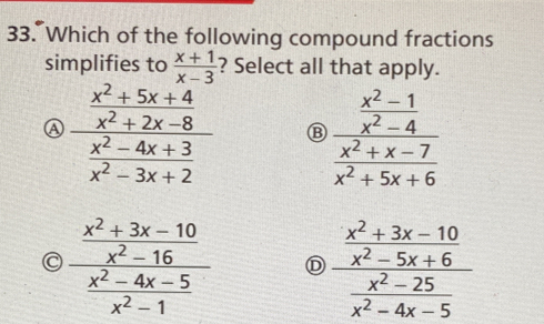 Which of the following compound fractions
simplifies to  (x+1)/x-3  ? Select all that apply.
A frac  (x^2+5x+4)/x^2+2x-8  (x^2-4x+3)/x^2-3x+2  B frac  (x^2-1)/x^2-4  (x^2+x-7)/x^2+5x+6 
C frac  (x^2+3x-10)/x^2-16  (x^2-4x-5)/x^2-1  D frac  (x^2+3x-10)/x^2-5x+6  (x^2-25)/x^2-4x-5 