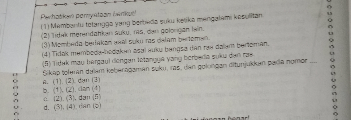 Perhatikan pernyataan berikut!
(1) Membantu tetangga yang berbeda suku ketika mengalami kesulitan.
(2) Tidak merendahkan suku, ras, dan golongan lain.
(3) Membeda-bedakan asal suku ras dalam berteman.
(4) Tidak membeda-bedakan asal suku bangsa dan ras dalam berteman.
(5) Tidak mau bergaul dengan tetangga yang berbeda suku dan ras.
Sikap toleran dalam keberagaman suku, ras, dan golongan ditunjukkan pada nomor
a. (1), (2), dan (3)
b. (1), (2), , dan (4)
c. (2), (3) ), dan (5)
d. (3), (4), dan (5)