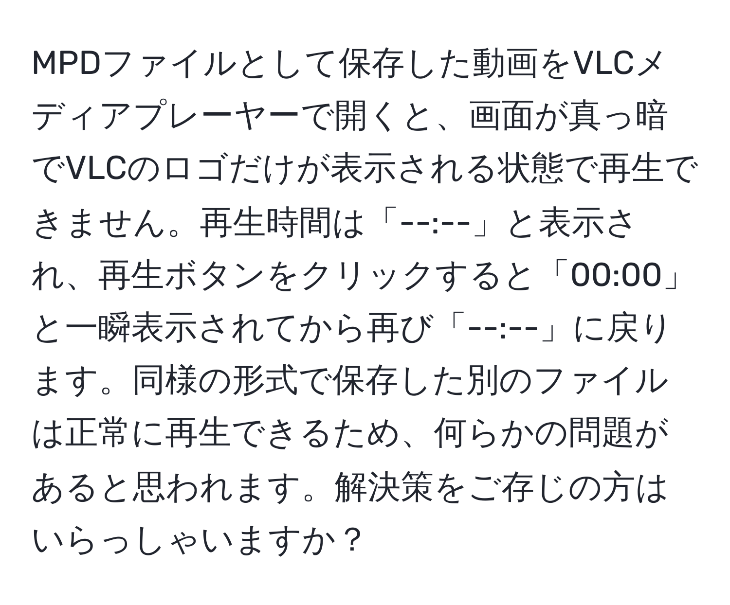 MPDファイルとして保存した動画をVLCメディアプレーヤーで開くと、画面が真っ暗でVLCのロゴだけが表示される状態で再生できません。再生時間は「--:--」と表示され、再生ボタンをクリックすると「00:00」と一瞬表示されてから再び「--:--」に戻ります。同様の形式で保存した別のファイルは正常に再生できるため、何らかの問題があると思われます。解決策をご存じの方はいらっしゃいますか？