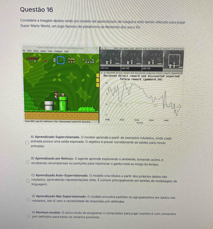 Considere a imagem abaixo onde um modelo de aprendizado de máquina está sendo utilizado para jogar
Super Mario World, um jogo famoso de plataforma da Nintendo dos anos 90.
What the model sees (White ares is facased by sparial tradsformer
D+ 20 +4 AR+B
Q Resleved direct rewsns and discounted expected fature rewand Toamna-O % o
Recieved direct reward and discounted expected
future reward (gamm a=0.90)
10
5
4900
1929 4940 State 4960 49BD
A) Aprendizado Supervisionado. O modelo aprende a partir de exemplos rotulados, onde cada
entrada possui uma saída esperada. O objetivo é prever corretamente as saídas para novas
entradas.
B) Aprendizado por Reforço. O agente aprende explorando o ambiente, tomando ações, e
recebendo recompensas ou punições para maximizar o ganho total ao longo do tempo.
C) Aprendizado Auto-Supervisionado. O modelo cria rótulos a partir dos próprios dados não
rotulados, aprendendo representações úteis. É comum principalmente em tarefas de modelagem de
linguagem.
D) Aprendizado Não Supervisionado. O modelo encontra padrões ou agrupamentos em dados não
rotulados, isto é; sem a necessidade de respostas pré-definidas.
E) Nenhum modelo. O único modo de programar o computador para jogar sozinho é com comandos
pré-definidos para todos os cenários possíveis.