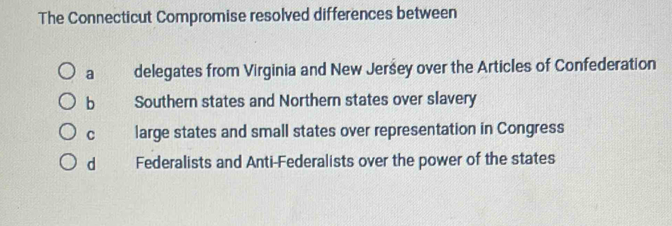 The Connecticut Compromise resolved differences between
a delegates from Virginia and New Jeršey over the Articles of Confederation
b Southern states and Northern states over slavery
C large states and small states over representation in Congress
d Federalists and Anti-Federalists over the power of the states