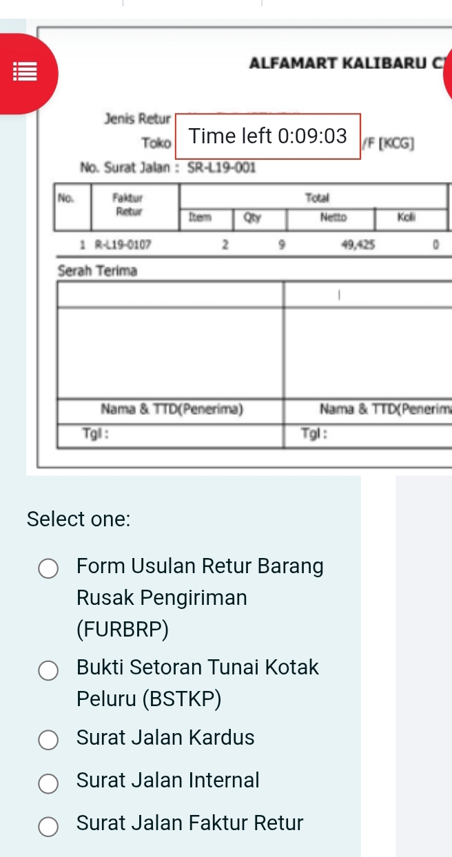 ALFAMART KALIBARU C
Jenis Retur
Toko Time left 0:09:03 /F [KCG]
No. Surat Jalan : SR- L19-001
No. Faktur Total
Retur Dem Qty Netto Kelli
1 R-L19-010 7 2 9 49,425
Serah Terima
|
Nama & TTD(Penerima) Nama & TTD(Penerim
Tgl : Tgl :
Select one:
Form Usulan Retur Barang
Rusak Pengiriman
(FURBRP)
Bukti Setoran Tunai Kotak
Peluru (BSTKP)
Surat Jalan Kardus
Surat Jalan Internal
Surat Jalan Faktur Retur