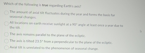 Which of the following is true regarding Earth's axis?
The amount of axial tilt fluctuates during the year and forms the basis for
seasonal changes.
All locations on earth receive sunlight at a 90° angle at least once a year due to
the tilt.
The axis remains parallel to the plane of the ecliptic.
The axis is tilted 23.5° from a perpendicular to the plane of the ecliptic.
Axial tilt is unrelated to the phenomenon of seasonal change.