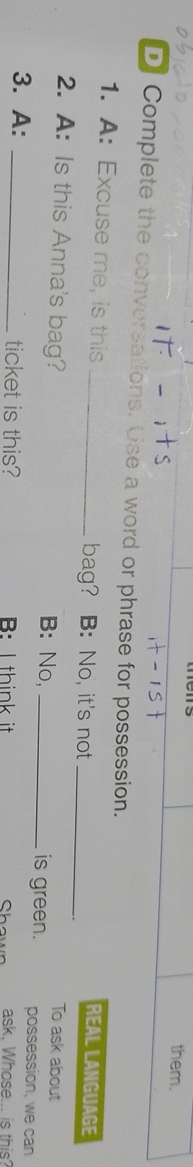 them. 
D Complete the conversations. Use a word or phrase for possession. 
1. A: Excuse me, is this_ 
bag? B: No, it's not_ 
REAL LANGUAGE 
To ask about 
2. A: Is this Anna's bag? B: No, _is green. possession, we can 
3. A: _ticket is this? B: I think it ask, Whose... is this? 
Shown