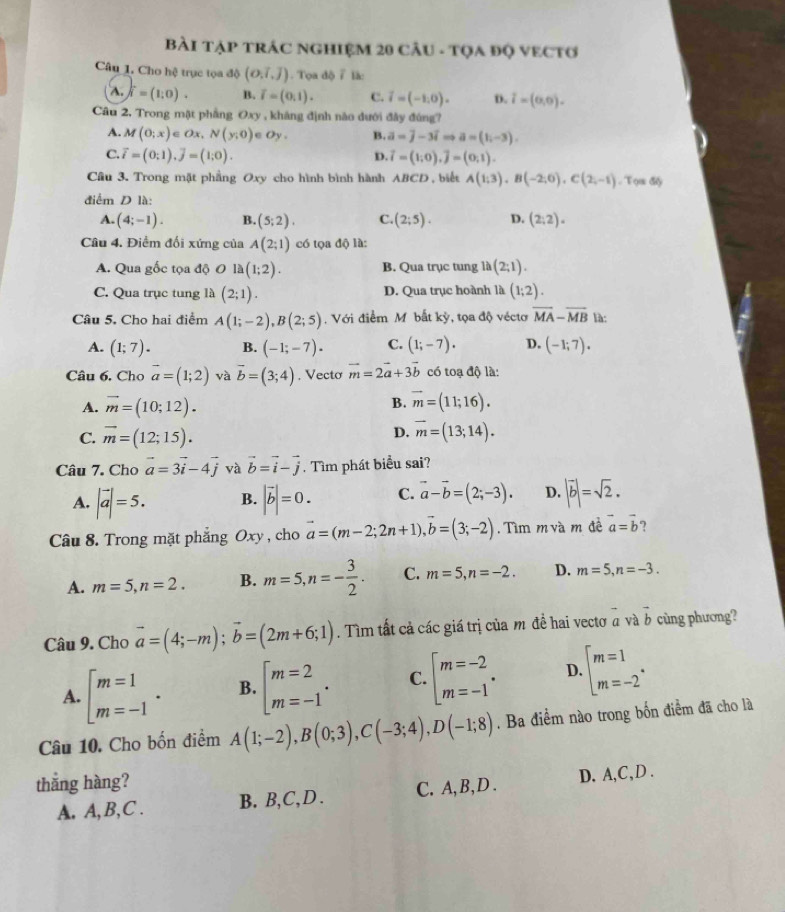 BàI TẠP TRÁC NGHIệM 20 CÂU - TQA ĐQ VECTO
Câu 1. Cho hệ trục tọa độ (o,i,j). Tọa độ 7 là:
A.∈t i=(10). B. overline I=(0,1). C. vector i=(-1,0). D. i=(0,0).
Câu 2, Trong mặt phẳng Oxy , kháng định nào dưới đây đúng?
A. M(0;x)∈ Ox,N(y;0) e Oy. B. a=j-3iRightarrow a=(1i-3).
C. overline i=(0;1),overline j=(1;0). D. vector i=(1,0),vector j=(0,1).
Cầu 3. Trong mặt phầng Oxy cho hình bình hành ABCD , biết A(1;3),B(-2;0),C(2;-1),Ton60
điểm D là:
A. (4;-1). B. (5;2). C. (2;5). D. (2:2).
Câu 4. Điểm đối xứng của A(2;1) có tọa độ là:
A. Qua gốc tọa độ O la(1;2). B. Qua trục tung lh(2;1).
C. Qua trục tung là (2;1). D. Qua trục hoành là (1;2).
Câu 5. Cho hai điểm A(1;-2),B(2;5) , Với điểm Mô bắt kỳ, tọa độ véctơ overline MA-overline MB là:
A. (1;7). B. (-1;-7). C. (1;-7). D. (-1;7).
Câu 6. Cho vector a=(1;2) và vector b=(3;4). Vecto vector m=2vector a+3vector b có toạ độ là:
B.
A. vector m=(10;12). vector m=(11;16).
D.
C. vector m=(12;15). overline m=(13;14).
Câu 7. Cho vector a=3vector i-4vector j và vector b=vector i-vector j. Tìm phát biểu sai?
A. |vector a|=5. B. |vector b|=0. C. vector a-vector b=(2;-3). D. |vector b|=sqrt(2).
Câu 8. Trong mặt phẳng Oxy , cho vector a=(m-2;2n+1),vector b=(3;-2). Tìm m và m đề vector a=vector b ?
A. m=5,n=2. B. m=5,n=- 3/2 . C. m=5,n=-2. D. m=5,n=-3.
Câu 9. Cho vector a=(4;-m);vector b=(2m+6;1). Tìm tất cả các giá trị của m đề hai vectơ a và vector b cùng phương?
A. beginarrayl m=1 m=-1endarray. . B. beginarrayl m=2 m=-1endarray. . C. beginarrayl m=-2 m=-1endarray. . D. beginarrayl m=1 m=-2endarray. .
Câu 10. Cho bốn điểm A(1;-2),B(0;3),C(-3;4),D(-1;8). Ba điểm nào trong bốn điểm đã cho là
thắng hàng?
A. A, B,C . B. B,C,D . C. A, B,D . D. A,C,D .