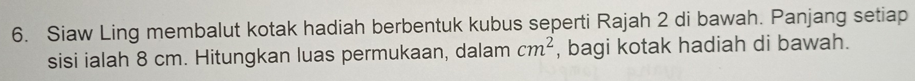 Siaw Ling membalut kotak hadiah berbentuk kubus seperti Rajah 2 di bawah. Panjang setiap 
sisi ialah 8 cm. Hitungkan luas permukaan, dalam cm^2 , bagi kotak hadiah di bawah.