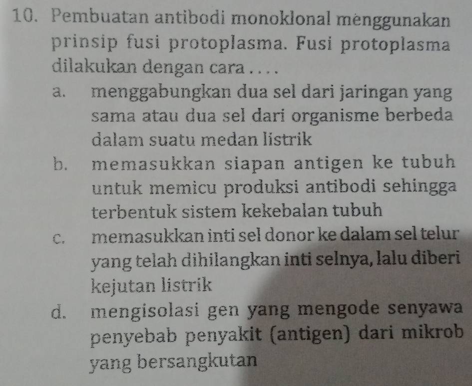 Pembuatan antibodi monoklonal menggunakan
prinsip fusi protoplasma. Fusi protoplasma
dilakukan dengan cara . . . .
a. menggabungkan dua sel dari jaringan yang
sama atau dua sel dari organisme berbeda
dalam suatu medan listrik
b. memasukkan siapan antigen ke tubuh 
untuk memicu produksi antibodi sehingga
terbentuk sistem kekebalan tubuh
c. memasukkan inti sel donor ke dalam sel telur 
yang telah dihilangkan inti selnya, lalu diberi
kejutan listrik
d. mengisolasi gen yang mengode senyawa
penyebab penyakit (antigen) dari mikrob
yang bersangkutan