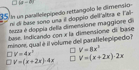 (a-b) 
35 In un parallelepipedo rettangolo le dimensio-
ni di base sono una il doppio dell'altra e l'al-
tezza è doppia della dimensione maggiore di
base. Indicando con x la dimensione di base
minore, qual è il volume del parallelepipedo?
V=4x^3
V=8x^3
V=(x+2x)· 4x V=(x+2x)· 2x