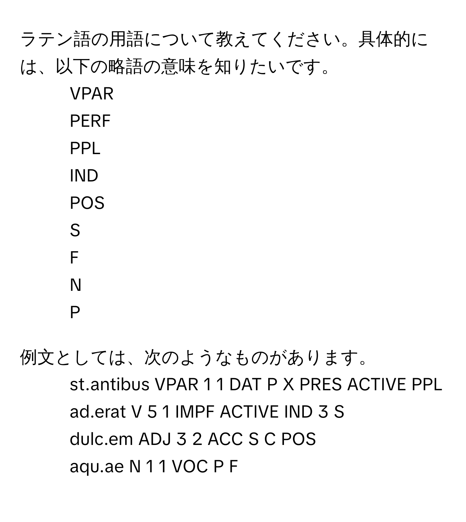 ラテン語の用語について教えてください。具体的には、以下の略語の意味を知りたいです。  
- VPAR  
- PERF  
- PPL  
- IND  
- POS  
- S  
- F  
- N  
- P  

例文としては、次のようなものがあります。  
- st.antibus VPAR 1 1 DAT P X PRES ACTIVE PPL  
- ad.erat V 5 1 IMPF ACTIVE IND 3 S  
- dulc.em ADJ 3 2 ACC S C POS  
- aqu.ae N 1 1 VOC P F