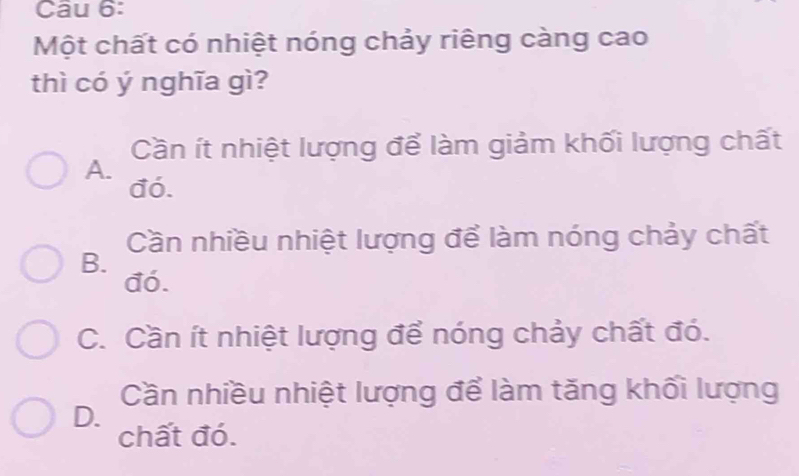 Một chất có nhiệt nóng chảy riêng càng cao
thì có ý nghĩa gì?
Cần ít nhiệt lượng để làm giảm khối lượng chất
A. đó.
Cần nhiều nhiệt lượng để làm nóng chảy chất
B. đó.
C. Cần ít nhiệt lượng để nóng chảy chất đó.
Cần nhiều nhiệt lượng để làm tăng khối lượng
D.
chất đó.