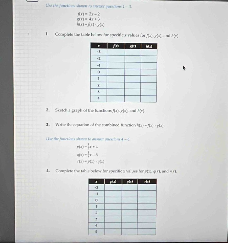 Use the functions shown to answer questions 1-3.
f(x)=3x-2
g(x)=4x+3
h(x)=f(x)· g(x)
1. Complete the table below for specific x values for f(x),g(x) , and h(x).
2. Sketch a graph of the functions f(x),g(x) , and h(x).
3. Write the equation of the combined function h(x)=f(x)· g(x).
Use the functions shown to answer questions 4-6.
p(x)= 1/2 x+4
q(x)= 1/4 x-6
r(x)=p(x)· q(x)
4. Complete the table below for specific x values for p(x),q(x) , and r(x).