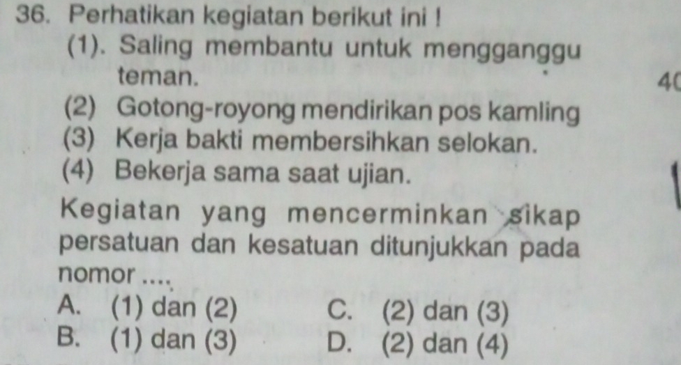 Perhatikan kegiatan berikut ini !
(1). Saling membantu untuk mengganggu
teman. 4 (
(2) Gotong-royong mendirikan pos kamling
(3) Kerja bakti membersihkan selokan.
(4) Bekerja sama saat ujian.
Kegiatan yang mencerminkan sikap
persatuan dan kesatuan ditunjukkan pada
nomor ....
A. (1) dan (2) C. (2) dan (3)
B. (1) dan (3) D. (2) dan (4)