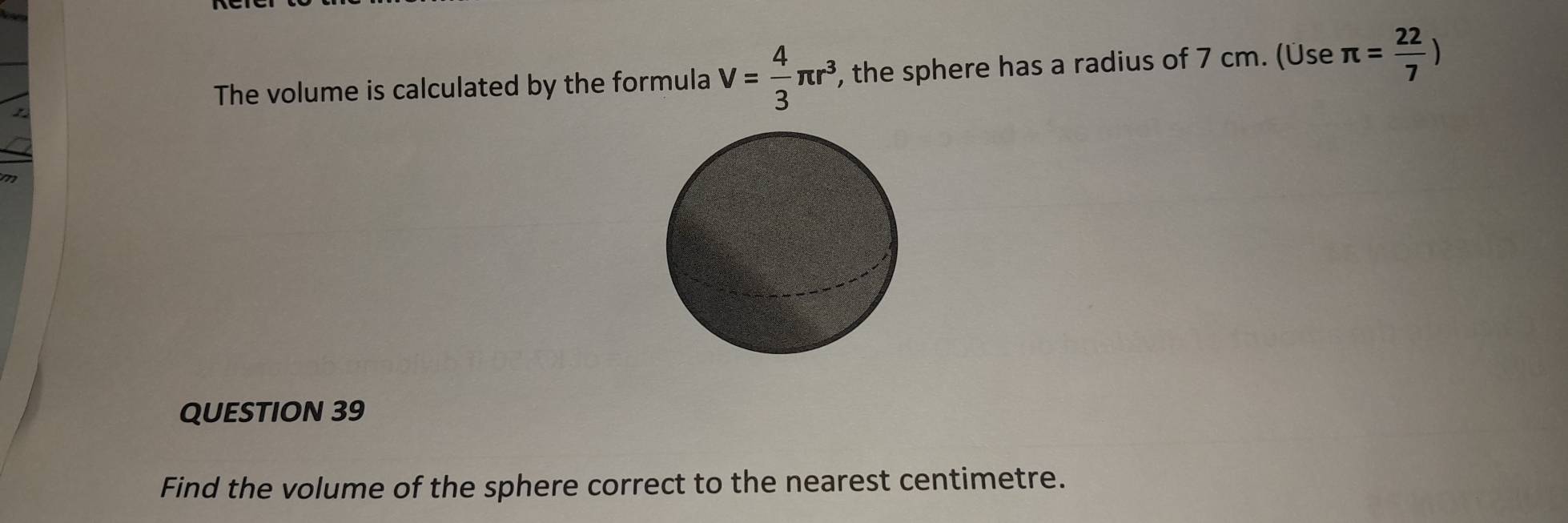 The volume is calculated by the formula V= 4/3 π r^3 , the sphere has a radius of 7 cm. (Üse π = 22/7 )
QUESTION 39 
Find the volume of the sphere correct to the nearest centimetre.