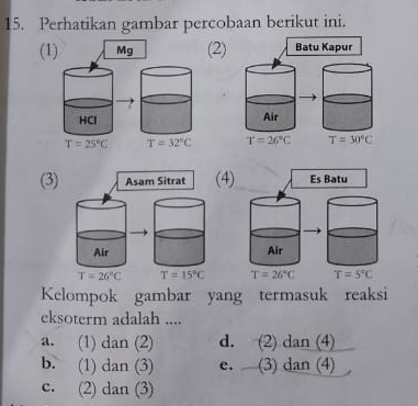 Perhatikan gambar percobaan berikut ini.
(1) Mg (2) Batu Kapur
HCl Air
T=25°C T=32°C T=26°C T=30°C
(3) Asam Sitrat (4) Es Batu
Air Air
T=26°C T=15°C T=26°C T=5°C
Kelompok gambar yang termasuk reaksi
eksoterm adalah ....
a. (1) dan (2) d. (2) dan (4)
b. (1) dan (3) e. (3) dan (4)
c. (2) dan (3)