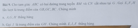 Cho tam giác ABC có hai dường trung tuyến BM và CN cắt nhau tại G. Gọi E, F, H
lần lượt là trung điểm của GB, GC, BC. Chứng minh
a, A, G, H thẳng hàng
b, Gọi / là trung diểm của GH. Chứng minh E, /, F thẳng hàng