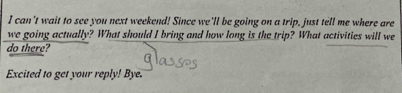 can't wait to see you next weekend! Since we'll be going on a trip, just tell me where are 
we going actually? What should I bring and how long is the trip? What activities will we 
do there? 
Excited to get your reply! Bye.