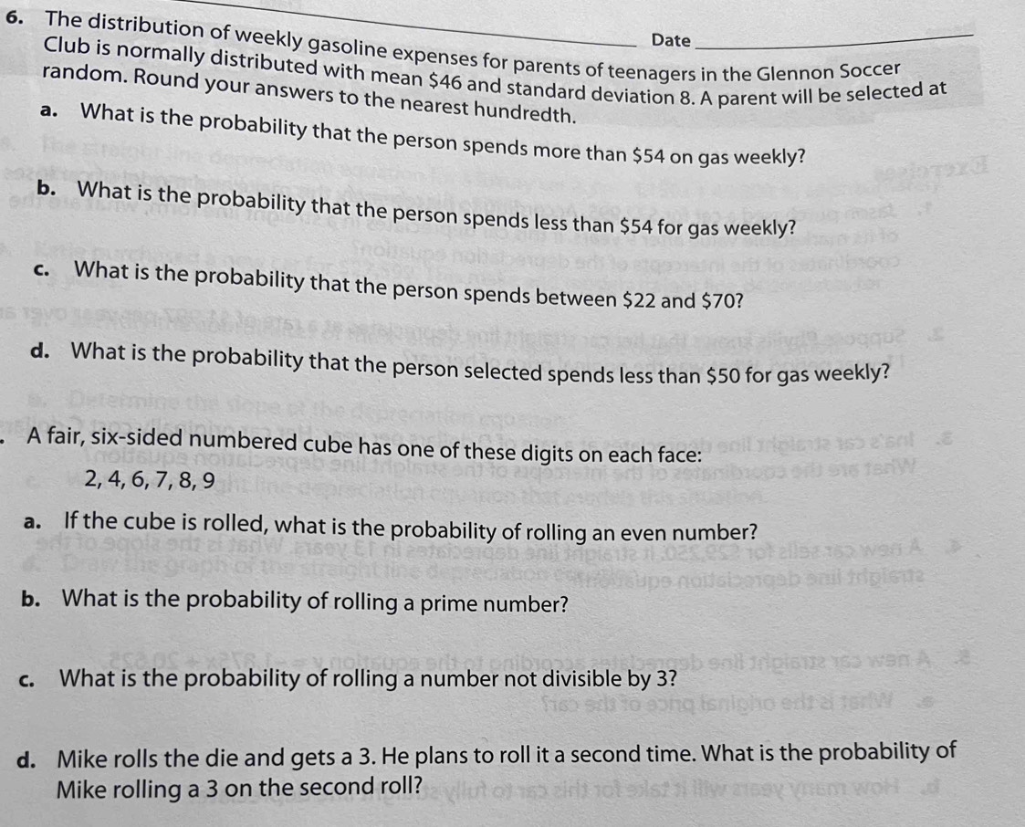 Date 
6. The distribution of weekly gasoline expenses for parents of teenagers in the Glennon Soccer 
Club is normally distributed with mean $46 and standard deviation 8. A parent will be selected at 
random. Round your answers to the nearest hundredth. 
a. What is the probability that the person spends more than $54 on gas weekly? 
b. What is the probability that the person spends less than $54 for gas weekly? 
c. What is the probability that the person spends between $22 and $70? 
d. What is the probability that the person selected spends less than $50 for gas weekly? 
A fair, six-sided numbered cube has one of these digits on each face:
2, 4, 6, 7, 8, 9
a. If the cube is rolled, what is the probability of rolling an even number? 
b. What is the probability of rolling a prime number? 
c. What is the probability of rolling a number not divisible by 3? 
d. Mike rolls the die and gets a 3. He plans to roll it a second time. What is the probability of 
Mike rolling a 3 on the second roll?