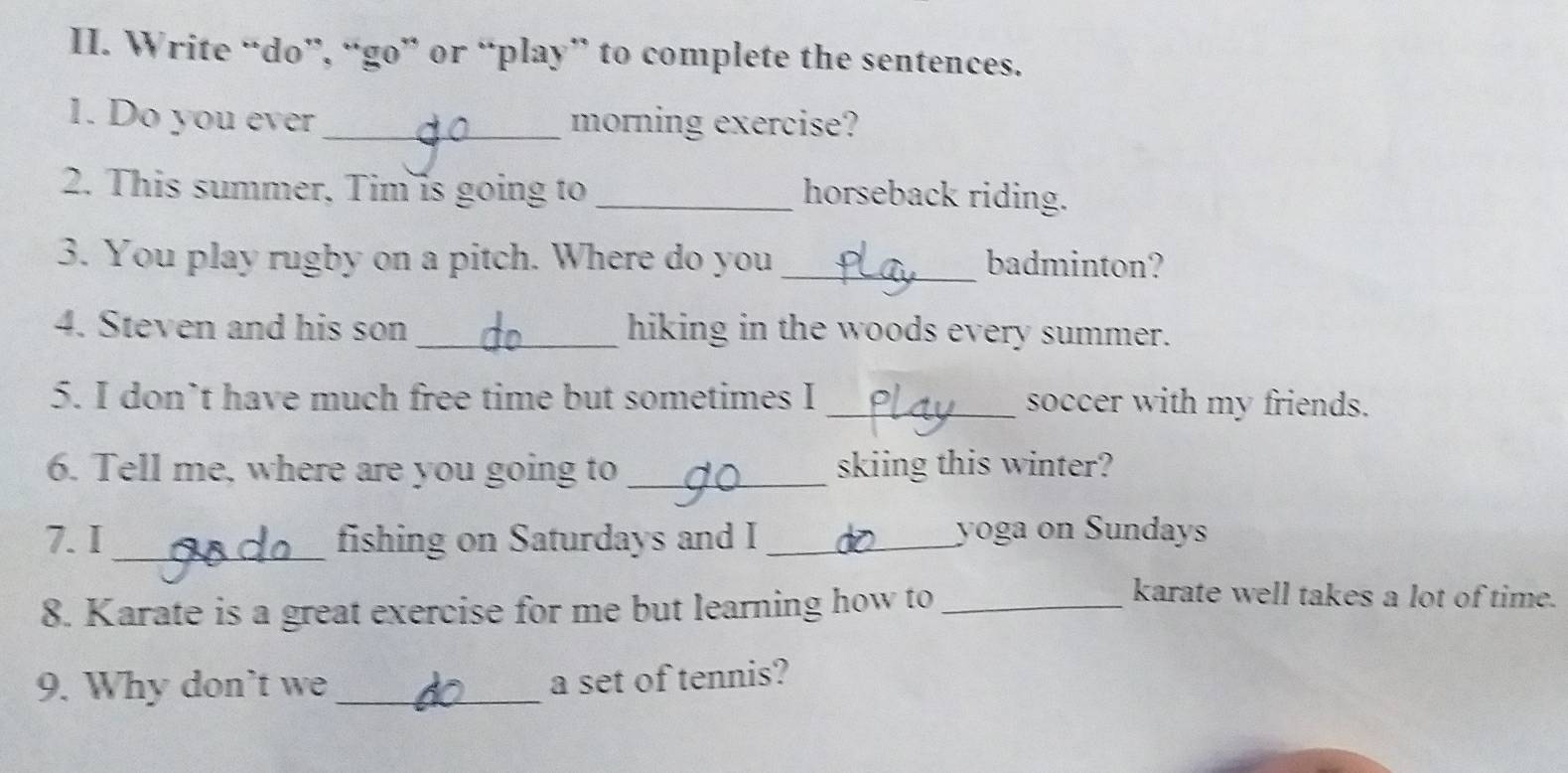 Write “do”, “go” or “play” to complete the sentences. 
1. Do you ever _morning exercise? 
2. This summer, Tim is going to_ 
horseback riding. 
3. You play rugby on a pitch. Where do you _badminton? 
4. Steven and his son_ hiking in the woods every summer. 
5. I don’t have much free time but sometimes I _soccer with my friends. 
6. Tell me, where are you going to _skiing this winter? 
7.I_ fishing on Saturdays and I_ 
yoga on Sundays 
8. Karate is a great exercise for me but learning how to_ 
karate well takes a lot of time. 
9. Why don't we_ 
a set of tennis?