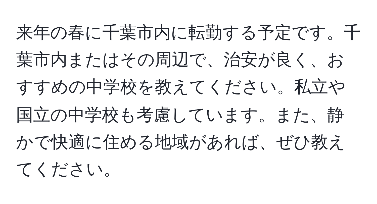 来年の春に千葉市内に転勤する予定です。千葉市内またはその周辺で、治安が良く、おすすめの中学校を教えてください。私立や国立の中学校も考慮しています。また、静かで快適に住める地域があれば、ぜひ教えてください。