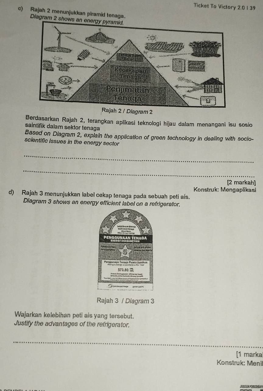 Ticket To Victory 2.0 1 39 
c) Rajah 2 menunjukkan piramid tenaga. 
Diagram 2 shows 
Rajah 2 / Diagram 2 
Berdasarkan Rajah 2, terangkan aplikasi teknologi hijau dalam menangani isu sosio 
saintifik dalam sektor tenaga 
Based on Diagram 2, explain the application of green technology in dealing with socio- 
sclentific issues in the energy sector 
_ 
_ 
[2 markah] 
Konstruk: Mengaplikasi 
d) Rajah 3 menunjukkan label cekap tenaga pada sebuah peti aís. 
Diagram 3 shows an energy efficient label on a refrigerator. 
Rajah 3 / Diagram 3 
Wajarkan kelebihan peti ais yang tersebut. 
Justify the advantages of the refrigerator. 
_ 
[1 marka 
Konstruk: Menil