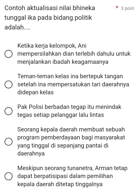 Contoh aktualisasi nilai bhineka 3 poin
tunggal ika pada bidang politik
adalah....
Ketika kerja kelompok, Ani
mempersilahkan dian terlebih dahulu untuk
menjalankan ibadah keagamaanya
Teman-teman kelas ina bertepuk tangan
setelah ina mempersatukan tari daerahnya
didepan kelas
Pak Polisi berbadan tegap itu menindak
tegas setiap pelanggar lalu lintas
Seorang kepala daerah membuat sebuah
program pemberdayaan bagi masyarakat
yang tinggal di sepanjang pantai di
daerahnya
Meskipun seorang tunanetra, Arman tetap
dapat berpatisipasi dalam pemilihan
kepala daerah ditetap tinggalnya