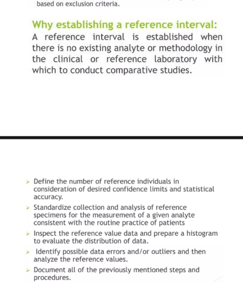 based on exclusion criteria.
Why establishing a reference interval:
A reference interval is established when
there is no existing analyte or methodology in
the clinical or reference laboratory with
which to conduct comparative studies.
Define the number of reference individuals in
consideration of desired confidence limits and statistical
accuracy.
Standardize collection and analysis of reference
specimens for the measurement of a given analyte
consistent with the routine practice of patients
Inspect the reference value data and prepare a histogram
to evaluate the distribution of data.
Identify possible data errors and/or outliers and then
analyze the reference values.
Document all of the previously mentioned steps and
procedures.