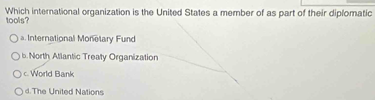 Which international organization is the United States a member of as part of their diplomatic
tools?
. International Monetary Fund
b North Atlantic Treaty Organization
c. World Bank
d. The United Nations