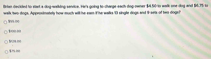 Brian decided to start a dog-walking service. He's going to charge each dog owner $4.50 to walk one dog and $6.75 to
walk two dogs. Approximately how much will he earn if he walks 13 single dogs and 9 sets of two dogs?
$55.00
$100.00
$128.00
$75.00