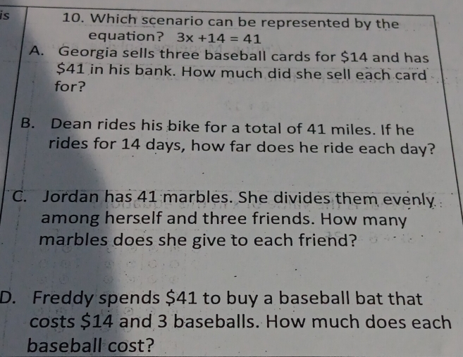 is 10. Which scenario can be represented by the
equation? 3x+14=41
A. Georgia sells three baseball cards for $14 and has
$41 in his bank. How much did she sell each card
for?
B. Dean rides his bike for a total of 41 miles. If he
rides for 14 days, how far does he ride each day?
C. Jordan has 41 marbles. She divides them evenly
among herself and three friends. How many
marbles does she give to each friend?
D. Freddy spends $41 to buy a baseball bat that
costs $14 and 3 baseballs. How much does each
baseball cost?