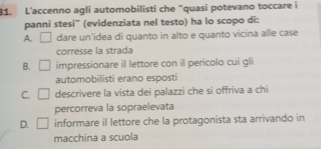 L’accenno agli automobilisti che “quasi potevano toccare i
panni stesi" (evidenziata nel testo) ha lo scopo di:
A dare un'idea di quanto in alto e quanto vicina alle case
corresse la strada
B. □ impressionare iI lettore con iI pericolo cui gli
automobilisti erano esposti
C. □ descrivere la vista dei palazzi che si offriva a chi
percorreva la sopraelevata
D. □ informare il lettore che la protagonista sta arrivando in
macchina a scuola