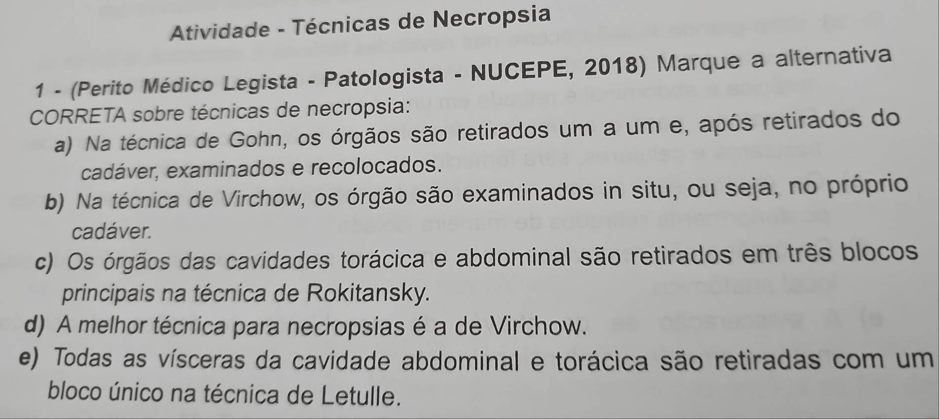 Atividade - Técnicas de Necropsia
1 - (Perito Médico Legista - Patologista - NUCEPE, 2018) Marque a alternativa
CORRETA sobre técnicas de necropsia:
a) Na técnica de Gohn, os órgãos são retirados um a um e, após retirados do
cadáver, examinados e recolocados.
b) Na técnica de Virchow, os órgão são examinados in situ, ou seja, no próprio
cadáver.
c) Os órgãos das cavidades torácica e abdominal são retirados em três blocos
principais na técnica de Rokitansky.
d) A melhor técnica para necropsias é a de Virchow.
e) Todas as vísceras da cavidade abdominal e torácica são retiradas com um
bloco único na técnica de Letulle.