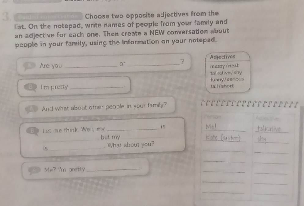 Guid d conversat on Choose two opposite adjectives from the
list. On the notepad, write names of people from your family and
an adjective for each one. Then create a NEW conversation about
people in your family, using the information on your notepad.
or
? Adjectives
Are you __messy / neat
talkative/shy
funny/serious
B I'm pretty _tall/short
And what about other people in your family?
DDEDOODOOODDEDDDDII
Person
B Let me think. Well, my_
_
is
_+ kative
_
_
_, but my_
K ster)
_
_
is _What about you?
_
_
_
Me? I'm pretty_
_
.
_
_
_
_