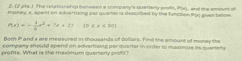 (2 pts.) The relationship between a company's quarterly prof, P(x) , and the amount of 
money, x, spent on advertising per quarter is described by the function P(x) given bellow.
P(x)=- 1/6 x^2+7x+27 (0≤ x≤ 50)
Both P and x are measured in thousands of dollars. Find the amount of money the 
company should spend on advertising per quarter in order to maximize its quarterly 
profits. What is the maximum quarterly profit?