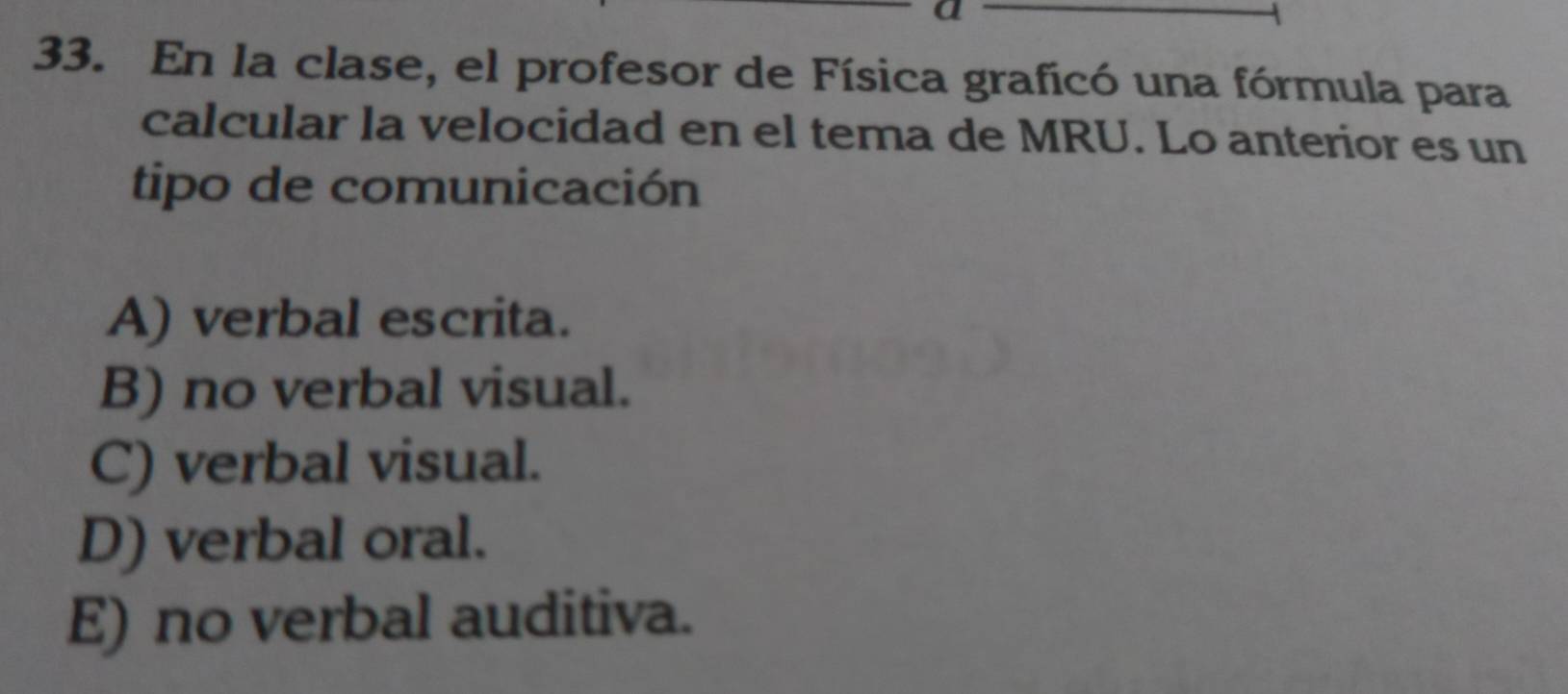 a
33. En la clase, el profesor de Física graficó una fórmula para
calcular la velocidad en el tema de MRU. Lo anterior es un
tipo de comunicación
A) verbal escrita.
B) no verbal visual.
C) verbal visual.
D) verbal oral.
E) no verbal auditiva.