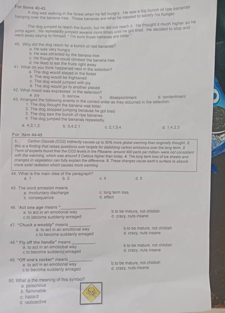 For Items 40-43.
A dog was walking in the forest when he felt hungry. He saw a big bunch of ripe bananas
hanging over the banana tree. Those bananas are what he needed to satisfy his hunger
The dog jumped to reach the bunch, but he did not reach it. He thought it much higher so he
jump again. He repeatedly jumped several more times until he got tired. He decided to stop and
went away saying to himself, " I'm sure those bananas are bitter."
40. Why did the dog reach for a bunch of ripe bananas?
a. He was very hungry
b. He was attracted by the banana tree
c. He thought he could climbed the banana tree
d. He liked to eat the fruits right away
41. What do you think happened next in the selection?
a. The dog would stayed in the forest
b. The dog would be frightened
c. The dog would jumped with joy
d. The dog would go to another placed
42. What mood was expressed in the selection?
a. joy b. sorrow c. disappointment
43. Arranged the following events in the correct order as they occurred in the selection. d. contentment
1. The dog thought the banana was bitter.
2. The dog stopped jumping because he got tired.
3. The dog saw the bunch of ripe bananas
4. The dog jumped the bananas repeatedly
a. 4,3,1,2 b. 3,4,2,1 c. 2,1,3,4 d. 1,4,2,3
For Item 44-45.
1. Carbon Dioxide (CO2) indirectly causes up to 50% more global warming than originally thought. 2
this is a finding that raises questions over targets for stabilizing carbon emissions over the long term. 3.
Term of experts found that the CO2 levels in the Pllocene- around 400 parts per million- were not consistent
with the warming, which was around 3 Celsius higher than today. 4. The long term loss of ice sheets and
changes in vegetation can fully explain the difference. 5. These changes cause earth's surface to absorb
more solar radiation which causes more warming.
44. What is the main idea of the paragraph?
a. 1 b. 2 c. 4 d. 5
45. The word emission means
a. involuntary discharge c. long term loss
b. consequence d. effect
46. "Act one age means '_ .
a. to act in an emotional way b.to be mature, not childish
c.to become suddenly enraged d. crazy, nuts insane
47. “Chuck a woobly” means_
a. to act in an emotional way b.to be mature, not childish
c.to become suddenly enrage d. crazy, nuts insane
48." Fly off the handle" means_
a. to act in an emotiohal way h to be mature, not childish
c.to become suddenly enraged d. crazy, nuts insane
49. “Off one’s rocker” means_
a to act in an emotional way b.to be mature, not childish
c to become suddenly enraged d. crazy, nuts insane
50. What is the meaning of this symbol?
a. poisonous
b. flammable
c. hazard
d. radioactive