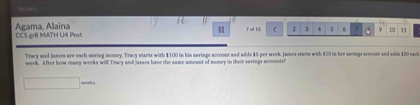 Me er 
0 
Agama, Alaina 7 of 15 2 3 4 5 6 7 9 10 11
00 
CCS gr8 MATH U4 Post 
Tracy and James are each saving money. Tracy starts with $100 in his savings account and adds $5 per week. James starts with $10 in her savings account and adds $20 esch
week. After how many weeks will Tracy and James have the same amount of money in their savings accounts?
weeks.