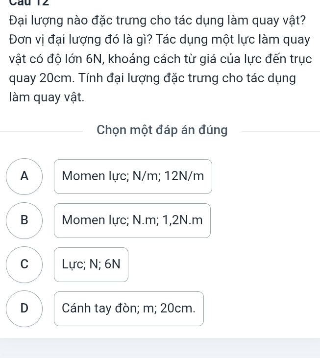 Đại lượng nào đặc trưng cho tác dụng làm quay vật?
Đơn vị đại lượng đó là gì? Tác dụng một lực làm quay
vật có độ lớn 6N, khoảng cách từ giá của lực đến trục
quay 20cm. Tính đại lượng đặc trưng cho tác dụng
làm quay vật.
Chọn một đáp án đúng
A Momen lực; N/m; 12N/m
B Momen lực; N. m; 1, 2N. m
C Lực; N; 6N
D Cánh tay đòn; m; 20cm.