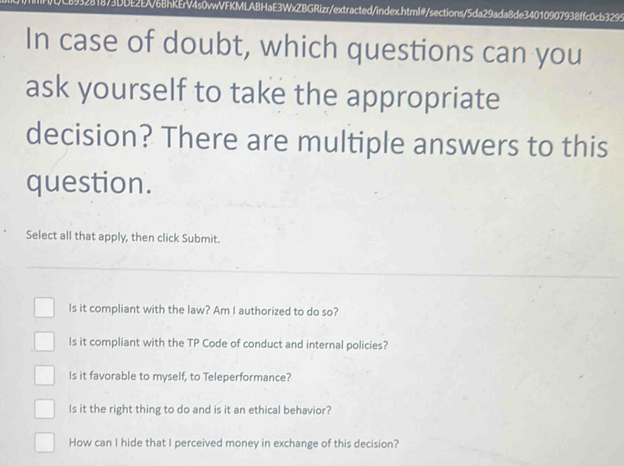 L893281873DDE2EA/6BhKErV4s0vwVFKMLABHaE3WxZBGRizr/extracted/index.html#/sections/5da29ada8de34010907938ffc0cb3295
In case of doubt, which questions can you
ask yourself to take the appropriate
decision? There are multiple answers to this
question.
Select all that apply, then click Submit.
Is it compliant with the law? Am I authorized to do so?
Is it compliant with the TP Code of conduct and internal policies?
Is it favorable to myself, to Teleperformance?
Is it the right thing to do and is it an ethical behavior?
How can I hide that I perceived money in exchange of this decision?